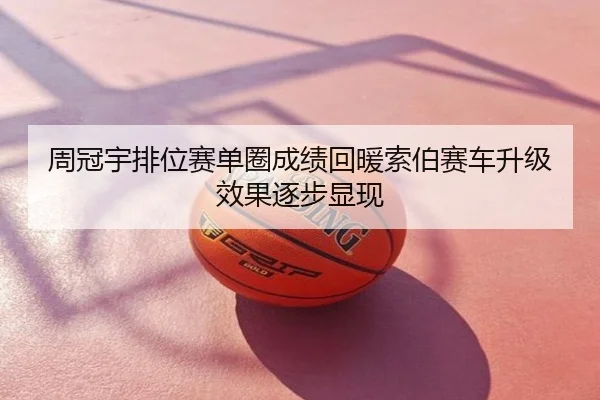 周冠宇排位赛单圈成绩回暖索伯赛车升级效果逐步显现