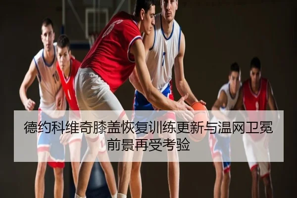 德约科维奇膝盖恢复训练更新与温网卫冕前景再受考验