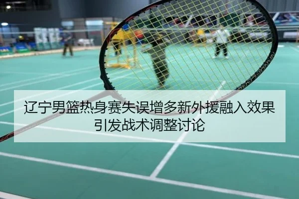 辽宁男篮热身赛失误增多新外援融入效果引发战术调整讨论