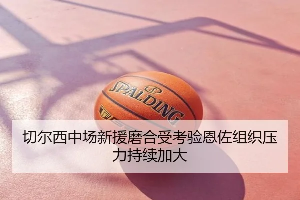 切尔西中场新援磨合受考验恩佐组织压力持续加大