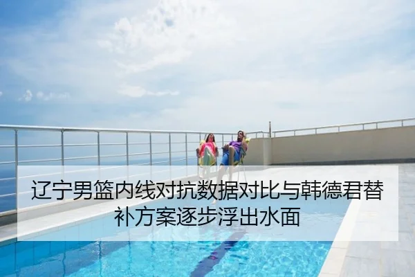 辽宁男篮内线对抗数据对比与韩德君替补方案逐步浮出水面