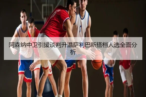 阿森纳中卫引援谈判升温萨利巴新搭档人选全面分析