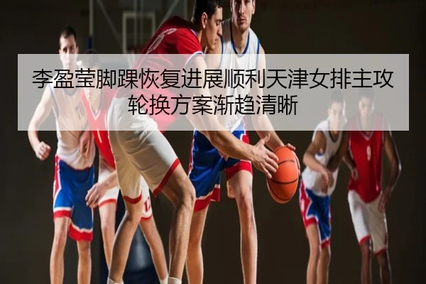 李盈莹脚踝恢复进展顺利天津女排主攻轮换方案渐趋清晰