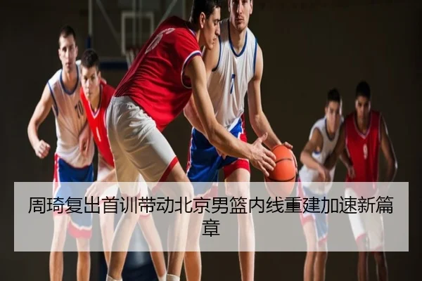 周琦复出首训带动北京男篮内线重建加速新篇章
