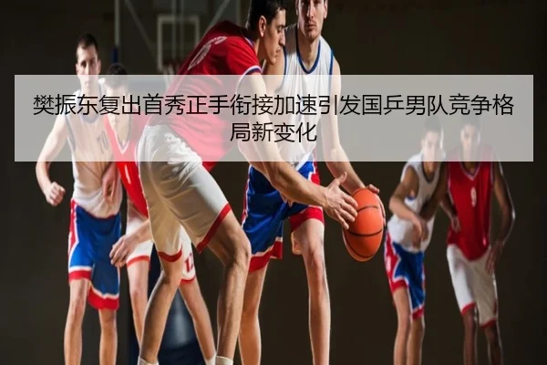 樊振东复出首秀正手衔接加速引发国乒男队竞争格局新变化