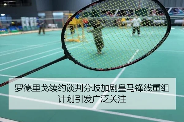 罗德里戈续约谈判分歧加剧皇马锋线重组计划引发广泛关注
